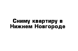 Сниму квартиру в Нижнем Новгороде 